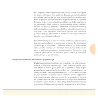 15
Experiencias Didácticas para el Primer Ciclo de la Educación
Esta propuesta de trabajo con niños y niñas del primer ciclo supone
un tipo de interacción niño-ambiente denominada experiencias de
aprendizaje mediado, ya que este tipo de aprendizaje es el respon-
sable de generar cambios estructurales producidos en la cognición
humana. En las experiencias de aprendizaje mediado, los padres o
los agentes educativos presentan los estímulos de manera mediada,
es decir, los modiﬁca, cambia su intensidad, contexto, frecuencia y
orden según los requerimientos del niño o niña. Al mismo tiempo,
contacta al niño o niña con una actitud vigilante, una conciencia
y sensibilidad que contribuyen a desarrollar una disposición para
atender a los estímulos mediados.
Es fundamental que en este modelo los estímulos, producto de la
intención del mediador, se encuentren imbuidos de signiﬁcados.
Sin embargo, es fundamental notar que no todas las interacciones
entre un niño o niña y un adulto son interacciones mediadas. En
éstas, el mediador se encuentra motivado por una disposición y una
intención de transmitir sus modos de pensar y sentir y los códigos
de la cultura a la que pertenece.
Los objetos como fuente de desarrollo y aprendizaje
El adulto signiﬁcativo y los objetos son para el niño o la niña los impul-
sores de su desarrollo y aprendizaje, a través de ellos se percibe como
uno distinto al mundo que lo rodea. En el ejercicio de tocar, chupar,
golpear, lanzar, va percibiendo el mundo y sus características, en los
objetos encuentra los atributos de la realidad. El niño o la niña, a través
de ellos, identiﬁca las formas, el color, el tamaño, percibe las primeras
relaciones espaciales, relaciones temporales y causa-efecto. Durante
los primeros años de vida, los objetos son un importante recurso de
mediación, a través de ellos, el niño o niña y el adulto se encuentran en
una relación de afecto y de cognición. En la pedagogía se seleccionan,
 