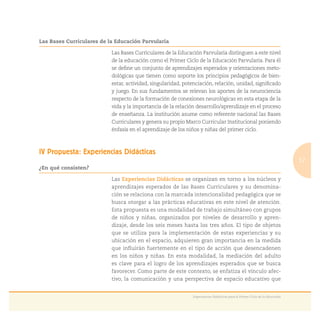 17
Experiencias Didácticas para el Primer Ciclo de la Educación
Las Bases Curriculares de la Educación Parvularia
Las Bases Curriculares de la Educación Parvularia distinguen a este nivel
de la educación como el Primer Ciclo de la Educación Parvularia. Para él
se deﬁne un conjunto de aprendizajes esperados y orientaciones meto-
dológicas que tienen como soporte los principios pedagógicos de bien-
estar, actividad, singularidad, potenciación, relación, unidad, signiﬁcado
y juego. En sus fundamentos se relevan los aportes de la neurociencia
respecto de la formación de conexiones neurológicas en esta etapa de la
vida y la importancia de la relación desarrollo/aprendizaje en el proceso
de enseñanza. La institución asume como referente nacional las Bases
Curriculares y genera su propio Marco Curricular Institucional poniendo
énfasis en el aprendizaje de los niños y niñas del primer ciclo.
IV Propuesta: Experiencias Didácticas
¿En qué consisten?
Las Experiencias Didácticas se organizan en torno a los núcleos y
aprendizajes esperados de las Bases Curriculares y su denomina-
ción se relaciona con la marcada intencionalidad pedagógica que se
busca otorgar a las prácticas educativas en este nivel de atención.
Esta propuesta es una modalidad de trabajo simultáneo con grupos
de niños y niñas, organizados por niveles de desarrollo y apren-
dizaje, desde los seis meses hasta los tres años. El tipo de objetos
que se utiliza para la implementación de estas experiencias y su
ubicación en el espacio, adquieren gran importancia en la medida
que inﬂuirán fuertemente en el tipo de acción que desencadenen
en los niños y niñas. En esta modalidad, la mediación del adulto
es clave para el logro de los aprendizajes esperados que se busca
favorecer. Como parte de este contexto, se enfatiza el vínculo afec-
tivo, la comunicación y una perspectiva de espacio educativo que
 