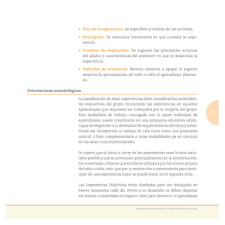 19
Experiencias Didácticas para el Primer Ciclo de la Educación
Se especiﬁca el énfasis de las acciones.
Se menciona brevemente en qué consiste la expe-
riencia.
Se sugieren las principales acciones
del adulto y características del ambiente en que se desarrolla la
experiencia.
Permite observar y apoyar el registro
respecto la aproximación del niño o niña al aprendizaje plantea-
do.
Orientaciones metodológicas
La planiﬁcación de estas experiencias debe considerar los anteceden-
tes evaluativos del grupo, focalizando las experiencias en aquellos
aprendizajes que requieran ser trabajados por la mayoría del grupo.
Esta modalidad de trabajo, conjugada con el apoyo individual de
aprendizajes, puede constituirse en una propuesta educativa sólida,
capaz de responder a la diversidad de requerimientos de niños y niñas.
Puede ser incorporada al trabajo de sala cuna como una propuesta
central, o bien complementaria a otras modalidades ya en ejercicio
en las salas cuna institucionales.
Se espera que el inicio y cierre de las experiencias sean lo más natu-
rales posible y que se provoquen principalmente por la ambientación,
los materiales u objetos que en ella se utilizan y por los ritmos propios
del niño o niña, más que por la motivación o convocatoria para parti-
cipar de una experiencia como se puede hacer en el segundo ciclo.
Las Experiencias Didácticas están diseñadas para ser trabajadas en
breves momentos cada día. Previo a su desarrollo se deben disponer
los objetos o materiales en lugares clave para favorecer el aprendizaje
 