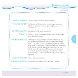 29
6 a 12 meses
Pulsera con sonido
Foco de la experiencia: Escuchar, tomar, comunicar, intentar sentarse.
Aprendizaje esperado: Adquirir control de la prensión voluntaria y de la postura
sedente en distintas situaciones para ampliar su campo de
percepciones.
Aprendizaje específico: Adquirir control de la postura sedente.
Descripción: Los niños y niñas al moverse hacen sonar una pulsera que se
les ha puesto en el tobillo.
Contexto de exploración: El adulto pone una pulsera con sonido en el tobillo del niño o
niña. A los más pequeños los sienta con apoyo, les coloca la
pulsera y los ayuda a hacer sonar los sonajeros acercándoles
la pierna para que intenten tomársela. Esta misma experiencia
puede hacerse poniendo la pulsera en la muñeca del niño o
niña. El foco de la experiencia debe estar puesto en generar
un ambiente grato, con el ﬁn de que descubran el sonido,
intenten sentarse o permanezcan sentados tratando de tomar
la pulsera.
Objeto de exploración: Pulsera con sonajero interior.
Indicador de evaluación: El niño o niña intenta sentarse o permanece sentado.
 