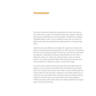 Presentación
Es motivo de enorme satisfacción presentarles este libro, que tengo la
convicción viene a suplir una necesidad imperiosa y urgente. Hoy como
país estamos enfrentados a un enorme desafío: transformar el eslogan
“Igualdad desde la cuna” en una realidad concreta, que se vivencie en
cada uno de nuestros establecimientos educacionales a lo largo de todo
Chile.
Nuestras salas cuna deben ser un espacio de acogida, de encuentro, de
afecto y de aprendizaje permanente para los niños que más lo necesitan y
este libro es una guía para apoyar este proceso, que tiene como principal
protagonista a educadoras y técnicas comprometidas con los niños y
niñas que tienen a su cargo y con quienes pueden iniciar un camino
distinto. Una senda que permita desarrollar el potencial de cada niño o
niña al máximo sin importar su lugar o condición de origen.
Las invito a leer y poner en práctica lo que este libro propone bajo ese
espíritu, en esa convicción y, por sobre todo, haciendo suyo este sueño
que no es otro que el de construir entre todos un mejor presente para los
niños y niñas de Chile que más lo requieren. Aun cuando todavía no se
reconozca en su real magnitud el valor del trabajo que ustedes realizan,
tengan la certeza de que lo que hoy hacemos por los más pequeños
rendirá sus frutos, pues mirar el futuro con mayor esperanza es un gran
paso en la dirección correcta.
 
