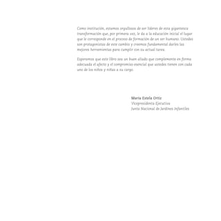 Como institución, estamos orgullosos de ser líderes de esta gigantesca
transformación que, por primera vez, le da a la educación inicial el lugar
que le corresponde en el proceso de formación de un ser humano. Ustedes
son protagonistas de este cambio y creemos fundamental darles las
mejores herramientas para cumplir con su actual tarea.
Esperamos que este libro sea un buen aliado que complemente en forma
adecuada el afecto y el compromiso esencial que ustedes tienen con cada
uno de los niños y niñas a su cargo.
María Estela Ortiz
Vicepresidenta Ejecutiva
Junta Nacional de Jardines Infantiles
 