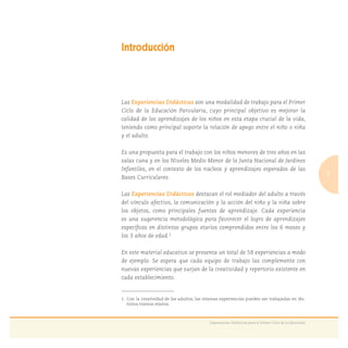 7
Experiencias Didácticas para el Primer Ciclo de la Educación
Introducción
Las Experiencias Didácticas son una modalidad de trabajo para el Primer
Ciclo de la Educación Parvularia, cuyo principal objetivo es mejorar la
calidad de los aprendizajes de los niños en esta etapa crucial de la vida,
teniendo como principal soporte la relación de apego entre el niño o niña
y el adulto.
Es una propuesta para el trabajo con los niños menores de tres años en las
salas cuna y en los Niveles Medio Menor de la Junta Nacional de Jardines
Infantiles, en el contexto de los núcleos y aprendizajes esperados de las
Bases Curriculares.
Las Experiencias Didácticas destacan el rol mediador del adulto a través
del vínculo afectivo, la comunicación y la acción del niño y la niña sobre
los objetos, como principales fuentes de aprendizaje. Cada experiencia
es una sugerencia metodológica para favorecer el logro de aprendizajes
especíﬁcos en distintos grupos etarios comprendidos entre los 6 meses y
los 3 años de edad.1
En este material educativo se presenta un total de 58 experiencias a modo
de ejemplo. Se espera que cada equipo de trabajo las complemente con
nuevas experiencias que surjan de la creatividad y repertorio existente en
cada establecimiento.
1. Con la creatividad de los adultos, las mismas experiencias pueden ser trabajadas en dis-
tintos tramos etarios.
 