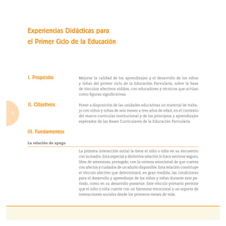 8
I. Propósito Mejorar la calidad de los aprendizajes y el desarrollo de los niños
y niñas del primer ciclo de la Educación Parvularia, sobre la base
de vínculos afectivos sólidos, con educadores y técnicos que actúan
como ﬁguras signiﬁcativas.
II. Objetivos Poner a disposición de las unidades educativas un material de traba-
jo con niños y niñas de seis meses a tres años de edad, en el contexto
del marco curricular institucional y de los principios y aprendizajes
esperados de las Bases Curriculares de la Educación Parvularia.
III. Fundamentos
La relación de apego
La primera interacción social la tiene el niño o niña en su encuentro
con la madre. Esta especial y distintiva relación lo hace sentirse seguro,
libre de amenazas, protegido, con la certeza emocional de que cuenta
con afectos y cuidados de un adulto disponible.Esta relación constituye
el vínculo afectivo que determinará, en gran medida, las condiciones
para el desarrollo y aprendizaje de los niños y niñas durante este pe-
ríodo, como en su desarrollo posterior. Este vínculo primario permite
que el niño o niña cuente con un bienestar emocional y un soporte de
interacciones sociales desde los primeros meses de vida.
Experiencias Didácticas para
el Primer Ciclo de la Educación
 