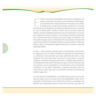 90
E
l niño o niña ya ha consolidado la marcha y se desplaza con
mayor autonomía. Este logro, junto al desarrollo del lengua-
je, le permite tener mayor dominio del mundo que lo rodea;
su exploración es más intencionada y selectiva, en función
del interés que le despierten los distintos elementos de los contextos
en que se desenvuelve. Prueba el efecto de sus acciones sobre los
objetos, resuelve problemas prácticos que se le presentan en sus jue-
gos, permanece mayor tiempo en una misma actividad y persevera
en sus demandas hacia el adulto, ya sea por lograr su atención o en
búsqueda de apoyo para la realización de sus intereses. El desarrollo
que ha alcanzado en el lenguaje facilita su comunicación, nombra los
objetos, llama a las personas signiﬁcativas por su nombre, construye
pequeñas frases.
El niño o niña requiere atención para sus demandas emocionales.
Es importante que el adulto posibilite la expresión de sentimientos
y, utilizando el conocimiento que haya alcanzado del niño o niña,
empatice con ellos para darse cuenta de lo que siente y necesita.
Acogerlo, contenerlo, otorgarle protección y cuidados sigue siendo un
rol fundamental del adulto. Necesita aún que lo tomen en brazos, que
lo acaricien y que lo acompañen. Su socialización aún no le permite
compartir con sus pares materiales o juguetes preciados. Está con
otros niños y niñas, pero aún no incorpora normas de convivencia,
preﬁere jugar solo.
Es una etapa de inestabilidad y contradicciones producto de la ten-
sión de querer hacer las cosas solo y las posibilidades reales de ex-
ploración. Es importante que el adulto sea paciente y acompañe este
período con tranquilidad, pues se trata de un proceso que debe ser
 