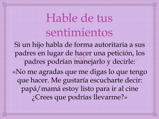 Hable de tus
sentimientos
Si un hijo habla de forma autoritaria a sus
padres en lugar de hacer una petición, los
padres podrían manejarlo y decirle:
«No me agradas que me digas lo que tengo
que hacer. Me gustaría escucharte decir:
papá/mamá estoy listo para ir al cine
¿Crees que podrías llevarme?»



 