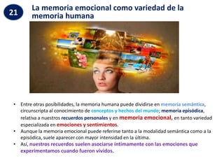 La memoria emocional como variedad de la
memoria humana
21
• Entre otras posibilidades, la memoria humana puede dividirse en memoria semántica,
circunscripta al conocimiento de conceptos y hechos del mundo; memoria episódica,
relativa a nuestros recuerdos personales y en memoria emocional, en tanto variedad
especializada en emociones y sentimientos.
• Aunque la memoria emocional puede referirse tanto a la modalidad semántica como a la
episódica, suele aparecer con mayor intensidad en la última.
• Así, nuestros recuerdos suelen asociarse íntimamente con las emociones que
experimentamos cuando fueron vividos.
 