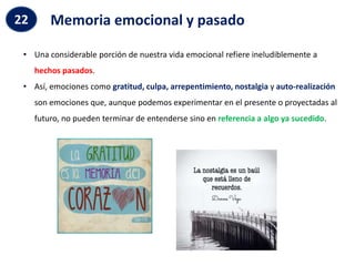 Memoria emocional y pasado
22
• Una considerable porción de nuestra vida emocional refiere ineludiblemente a
hechos pasados.
• Así, emociones como gratitud, culpa, arrepentimiento, nostalgia y auto-realización
son emociones que, aunque podemos experimentar en el presente o proyectadas al
futuro, no pueden terminar de entenderse sino en referencia a algo ya sucedido.
 