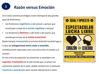 Razón versus Emoción
1
En el vasto universo psicológico suelen distinguirse dos grandes
tipos de fenómenos:
• Los fenómenos cognitivos, o del conocer y pensar, que
constituyen la base de la mente cognitiva o racional.
• Los fenómenos afectivos, o del sentir y del querer, que
constituyen la base de la mente emocional.
Desde tiempos inmemoriales la anterior distinción ha dado lugar a
la idea del antagonismo entre razón y emoción,
simbólicamente expresada como una lucha entre el cerebro y el
corazón.
En ese marco de oposición las emociones se asociaban con
aspectos irracionales de la vida mental que, el actuar con
autonomía respecto de la razón, podían conducirnos a conductas
impulsivas y perjudiciales para nuestra vida personal y social.
 