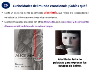  Existe un trastorno mental denominado alexitimia, que refiere a la incapacidad de
verbalizar las diferentes emociones y los sentimientos.
 La alexitimia puede asociarse con otras dificultades, como reconocer y discriminar los
diferentes matices del mundo emocional propio.
Curiosidades del mundo emocional: ¿Sabías qué?
26
 