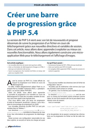 phpsolmag.org/fr46
POUR LES DÉBUTANTS
HORS SÉRI
A
snippet Perl ou installer l’extension PECL « uploadpro-
-
-
-
sentées dans le Tableau 1
session.upload_progress.freq et session.
upload_progress.min_freq
-
nul.
.
session.upload_progress.name
<input type=”hidden” name=”<?php echo ini_get(‘session.
upload_progress.name’);?>”
value=”NON_DE_VOTRE_SESSION” />
-
-
Créer une barre
de progression grâce
à PHP 5.4
La version de PHP 5.4 vient avec son lot de nouveautés et propose
désormais de suivre la progression d’un fichier en cours de
téléchargement grâce aux nouvelles directives et variables de session.
Dans cet article, nous allons donc apprendre à exploiter au mieux ces
nouvelles fonctionnalités. Nous allons également construire une micro-
applicationWeb pour le téléchargement et l’affichage d’images.
Cet article explique : Ce qu’il faut savoir :
-
centes le supporte).
 