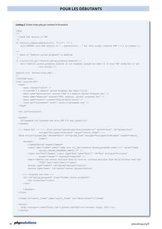 phpsolmag.org/fr48
POUR LES DÉBUTANTS
HORS SÉRI
Listing 2. Fichier index.php qui contient le formulaire
<?php
/**
* Check the version of PHP
*/
if (version_compare(phpversion(), ‘5.4.0’, ‘<’))
/**
* Check if “session upload progress” is enabled
*/
if (!intval(ini_get(‘session.upload_progress.enabled’)))
this script.’);
require_once ‘Upload.class.php’;
?>
<!DOCTYPE html>
<html lang=”en-US”>
<head>
<meta charset=”utf-8” />
<title>PHP 5.4 Session Upload Progress Bar Demo</title>
<meta name=”description” content=”PHP 5.4 Session Upload Progress Bar” />
<meta name=”keywords” content=”PHP, session, upload, progress bar” />
<meta name=”author” content=”Pierre-Henry Soria” />
<link rel=”stylesheet” href=”./static/css/common.css” />
</head>
<div id=”container”>
<header>
</header>
<!-- Debug Mod --> <!-- <form action=”upload.php?show_transfer=on” method=”post” id=”upload_form”
enctype=”multipart/form-data” target=”result_frame”> -->
<form action=”upload.php” method=”post” id=”upload_form” enctype=”multipart/form-data” target=”result_
frame”>
<legend>Upload Images</legend>
<input type=”hidden” name=”<?php echo ini_get(‘session.upload_progress.name’);?>” value=”<?php
accept=”image/*” required=”required” />
“CTRL” key.</em></small></label>
<button type=”submit” id=”upload”>Upload!</button>
<button type=”reset” id=”cancel”>Cancel Upload</button>
<!-- Progress bar here -->
<div id=”upload_progress” class=”hidden center progress”>
<div class=”bar”></div>
</div>
</form>
<footer>
</footer>
 
