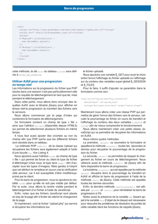 Barre de progression
phpsolmag.org/fr 49HORS SÉRI
error du tableau $_FILES -
nie à .
Utiliser AJAX pour une progression
en temps réel
-
le serveurs.
ainsi que l’attribut multiple (disponible depuis HTML5)
addFile()
for. Voir Listing 4.
accept
image/* -
-
-
bilité hidden pour qu’elle ne soit pas visible par défaut.
Par la suite, nous allons la rendre visible pendant le
de la page.
<form action=”upload.php?show_transfer=on”
method=”post” id=”upload_form”
enctype=”multipart/form-data” target=”result_frame”>
-
-
$_SESSION et
$_FILES
-
upload()
progress()
-
cancel() -
fadeOut()
faire disparaitre la barre de progression.
progress()
upload()
show()
resetProgressBar() est utili-
sée par upload() et cancel() pour réinitialiser la barre de
progression à 0%
oMe faisant ap-
pel à la variable this
</div>
<script>
$(‘#upload’).click(function() {
(new UploadBar).upload();
});
$(‘#cancel’).click(function() {
(new UploadBar).cancel();
});
</script>
</html>
 
