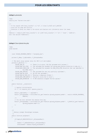 phpsolmag.org/fr50
POUR LES DÉBUTANTS
HORS SÉRI
Listing 3. upload.php
<?php
require_once ‘Upload.class.php’;
/**
* using the var_dump PHP function.
* Otherwise it sends the image to the server and displays with information about the image.
*/
echo (new Upload)->$sMethod();
Listing 4. Classe Upload.class.php
<?php
class Upload
{
private $_sMsg, $_sUploadDir, $_sProgressKey;
private $_aErrFile = [
the HTML form.’,
UPLOAD_ERR_NO_TMP_DIR => ‘Missing a temporary folder.’,
];
public function __construct()
{
if (‘’ === session_id()) session_start();
$this->_sUploadDir = ‘./uploads/’;
/**
// You can also retrieve the session this way.
upload_progress.name’)]);
*/
}
/**
* @return integer Percentage increase.
*/
public function progress()
{
if(!empty($_SESSION[$this->_sProgressKey]))
{
$aData = $_SESSION[$this->_sProgressKey];
$iProcessed = $aData[‘bytes_processed’];
 