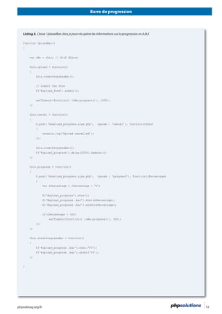 Barre de progression
phpsolmag.org/fr 53HORS SÉRI
Listing 5. Classe UploadBar.class.js pour récupérer les informations sur la progression en AJAX
function UploadBar()
{
this.upload = function()
{
this.resetProgressBar();
// Submit the form
$(‘#upload_form’).submit();
setTimeout(function() {oMe.progress()}, 1500);
};
this.cancel = function()
{
{
console.log(‘Upload cancelled’);
});
this.resetProgressBar();
$(‘#upload_progress’).delay(2000).fadeOut();
};
this.progress = function()
{
{
var sPercentage = iPercentage + ‘%’;
$(‘#upload_progress’).show();
$(‘#upload_progress .bar’).html(sPercentage);
$(‘#upload_progress .bar’).width(sPercentage);
if(iPercentage < 100)
setTimeout(function() {oMe.progress()}, 500);
});
};
this.resetProgressBar = function()
{
$(‘#upload_progress .bar’).html(‘0%’);
$(‘#upload_progress .bar’).width(‘0%’);
};
}
 