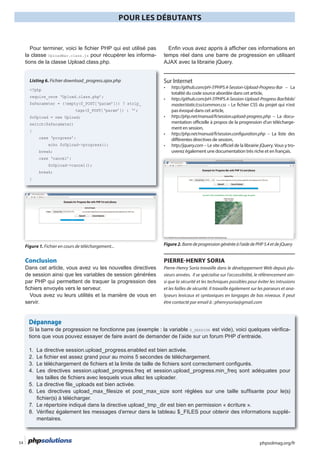 phpsolmag.org/fr54
POUR LES DÉBUTANTS
HORS SÉRI
-
Listing 6. Fichier download_progress.ajax.php
<?php
require_once ‘Upload.class.php’;
$sParameter = (!empty($_POST[‘param’])) ? strip_
$oUpload = new Upload;
switch($sParameter)
{
echo $oUpload->progress();
break;
$oUpload->cancel();
break;
}
Figure 1. Fichier en cours de téléchargement...
Conclusion
de session ainsi que les variables de session générées
servir.
http://github.com/pH-7/PHP5.4-Session-Upload-Progress-Bar – La
totalité du code source abordée dans cet article,
http://github.com/pH-7/PHP5.4-Session-Upload-Progress-Bar/blob/
master/static/css/common.css
http://php.net/manual/fr/session.upload-progress.php – La docu-
mentation officielle à propos de la progression d’un télécharge-
ment en session,
http://php.net/manual/fr/session.configuration.php – La liste des
différentes directives de session,
http://jquery.com -
uverez également une documentation très riche et en français.
Figure2.Barredeprogressiongénéréeàl’aidedePHP5.4etdejQuery
PIERRE-HENRY SORIA
Pierre-Henry Soria travaille dans le développement Web depuis plu-
sieurs années. Il se spécialise sur l’accessibilité, le référencement ain-
si que la sécurité et les techniques possibles pour éviter les intrusions
et les failles de sécurité. Il travaille également sur les parseurs et ana-
lyseurs lexicaux et syntaxiques en langages de bas niveaux. Il peut
être contacté par email à : phenrysoria@gmail.com
Dépannage
$_SESSION -
-
 