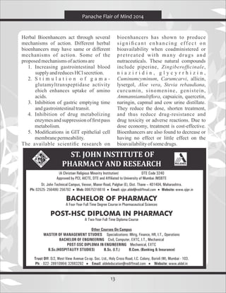 13
Herbal Bioenhancers act through several
mechanisms of action. Different herbal
bioenhancers may have same or different
mechanisms of action. Some of the
proposedmechanismsofactionsare
1. Increasing gastrointestinal blood
supplyandreducesHClsecretion.
2. S t i m u l a t i o n o f g a m a -
glutamyltranspeptidase activity
ehich enhances uptake of amino
acids.
3. Inhibition of gastric emptying time
andgastrointestinaltransit.
4. Inhibition of drug metabolizing
enzymes and suppression of ﬁrst pass
metabolism.
5. Modiﬁcations in GIT epithelial cell
membranepermeability.
The available scientiﬁc research on
bioenhancers has shown to produce
s i g n i ﬁ c a n t e n h a n c i n g e ff e c t o n
bioavailability when coadministered or
pretreated with many drugs and
nutraceuticals. These natural compounds
include piperine, Zingiberofﬁcinale,
n i a z i r i d i n , g l y c y r r h i z i n ,
Cuminumcyminum, Carumcarvi, allicin,
lysergol, Aloe vera, Stevia rebaudiana,
curcumin, sinomenine, genistein,
Ammanniamultiﬂora, capsaicin, quercetin,
naringin, capmul and cow urine distillate.
They reduce the dose, shorten treatment,
and thus reduce drug-resistance and
drug toxicity or adverse reactions. Due to
dose economy, treatment is cost-effective.
Bioenhancers are also found to decrease or
having no effect or little effect on the
bioavailabilityofsomedrugs.
Panache Flair of Mind 2014
 