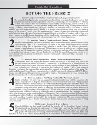 30
Panache Flair of Mind 2014
HOT OFF THE PRESS!!!!!!
Researchers ﬁnd potential new treatment approach for pancreatic cancer:
The research, found pancreatic cancer cells may have their own specialised energy supply that
maintains calcium levels and keeps cancer cells alive.Maintaining a low concentration of calcium
within cells is vital to their survival and this is achieved by calcium pumps, known as PMCA, on
the plasma membrane. All cells generate energy from nutrients using two major biochemical
energy "factories", mitochondria and glycolysis. However, in pancreatic cancer cells there is a shift
towards glycolysis as the major energy source. It is thought that the calcium pump may have its own
supply of glycolyticATP, and it is this fuel supply that gives cancer cells a survival advantage over normal
cells.Scientists used cells taken from human tumors and looked at the effect of blocking each of these two
energy sources in turn.Designing drugs to cut off this supply to the calcium pumps might be an effective
strategyforselectivelykillingcancercellswhilesparingnormalcellswithinthepancreas.
FDA Approves Tretten to Treat Rare Genetic Clotting Disorder:
Patients with Congenital Factor XIII deﬁciency which is an extremely rare genetic disorder do not
make enough Factor XIII, a protein that circulates in the blood and is important for normal
clotting. Factor XIII is composed of two subunits, A and B. Factor XIII deﬁciency is usually
caused by a deﬁciency of the A-subunit. Without treatment, people with this rare condition are at
risk for serious and life-threatening bleeding. Tretten is a recombinant analogue of the human Factor XIII
A-subunit that is produced in yeast cells and then further puriﬁed. It is a sterile freeze-dried-powder to be
reconstituted with diluent and injected intravenously. Tretten can be administered by a physician or be
self-administered.
FDA Approves AnoroEllipta to Treat Chronic Obstructive Pulmonary Disease:
AnoroEllipta works by helping the muscles around the airways of the lungs stay relaxed to
increase airﬂow in patients with COPD. AnoroEllipta is a combination of umeclidinium, an
inhaled anticholinergic that affects the muscles around the large airways and stops the muscles
from tightening and vilanterol, a long-acting beta2-adrenergic agonist (LABA) that improves
breathing by relaxing the muscles of the airways to allow more air to ﬂow into and out of the lungs. The
safety and efﬁcacy ofAnoroElliptawere evaluatedin over 2,400 patientswith a diagnosis of COPD.Those
treated showed improved lung function compared to placebo. The drug carries a boxed warning that
LABAs increasetherisk of asthma-relateddeath.
FDA Approves Xiaﬂex as First Drug Treatment for Peyronie's Disease:
Xiaﬂex is the ﬁrst FDA-approved non-surgical treatment option for men with this condition, who
have a plaque (lump) in the penis that results in a curvature deformity of at least 30 degrees upon
erection. Peyronie's disease is caused by scar tissue that develops under the skin of the penis. This
scar tissue causes an abnormal bend during erection and can cause problems such as bothersome
symptoms during intercourse. Xiaﬂex is a biologic medicine made from the protein product of a
living organism, collagenase clostridialhistolyticum. Xiaﬂex is believed to work for Peyronie's disease by
breaking down the buildup of collagen (a structural protein in connective tissue) that causes the curvature
deformity.Atreatmentcourse consists of a max.of four cycles. Each cycleconsists of two Xiaﬂex injection
procedures (in which Xiaﬂex is injected directly into the collagen-containing structure of the penis) and
one penile modeling procedure performed by the health care professional. The most common adverse
reactions associated with use of Xiaﬂex for Peyronie's disease include penile hematoma, penile swelling
andpenilepain.
GSK transfers thrombosis drugs to Aspen:
GlaxoSmithKline has this week completed the transfer of its thrombosis brands Arixtra
(fondaparinux) and Fraxiparine (nadroparin) to Aspen after receiving the regulatory seal of
approval for the deal. Under the transaction, ﬁrst announced back in June,Aspen is paying the UK
drug giant $700 million for ownership of the thrombosis drugs (excluding China, India and
Pakistan) as well as the related manufacturing site at Notre-Dame de Bondeville and most employees
 