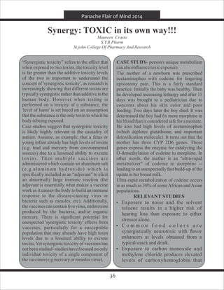 36
Panache Flair of Mind 2014
Synergy: TOXIC in its own way!!!
Maureen Crasto
S.Y.B.Pharm
St.john College Of Pharmacy And Research
“Synergistic toxicity” refers to the effect that
when exposed to two toxins, the toxicity level
is far greater than the additive toxicity levels
of the two is important to understand the
concept of 'synergistic toxicity', as research is
increasingly showing that different toxins are
typically synergistic rather than additive in the
human body. However when testing is
performed on a toxicity of a substance, the
'level of harm' is set based on an assumption
that the substance is the only toxin to which he
bodyis beingexposed.
Case studies suggest that synergistic toxicity
is likely highly relevant in the causality of
autism. Assume, as example, that a fetus or
young infant already has high levels of toxins
(e.g. lead and mercury from environmental
sources) due to a lessened ability to excrete
toxins. Then multiple vaccines are
administered which contain an aluminum salt
(e.g.aluminum hydroxide) which is
speciﬁcally included as an “adjuvant” to elicit
an abnormally large immune reaction (the
adjuvant is essentially what makes a vaccine
work as it causes the body to build an immune
response to the disease-causing virus or
bacteria such as measles, etc). Additionally,
the vaccinescan containlive virus,endotoxins
produced by the bacteria, and/or organic
mercury. There is signiﬁcant potential for
unexpected 'synergistic toxicity' effects from
vaccines, particularly for a susceptible
population that may already have high toxin
levels due to a lessened ability to excrete
toxins.Yet synergistic toxicity of vaccines has
not been studied–studieshave focusedon only
individual toxicity of a single component of
thevaccines(e.g.mercuryormeaslesvirus).
CASE STUDY- person's unique metabolism
canalsoinﬂuencetoxicexposure.
The mother of a newborn was prescribed
acetaminophen with codeine for lingering
episiotomy pain. This is a fairly standard
practice. Initially the baby was healthy. Then
he developed increasing lethargy and after 11
days was brought to a pediatrician due to
concerns about his skin color and poor
feeding. Two days later the boy died. It was
determined the boy had 6x more morphine in
his blood than is considered safe for a neonate.
He also had high levels of acetaminophen
(which depletes glutathione, and important
detoxiﬁcation molecule). It turns out that the
mother has three CYP 2D6 genes. These
genes express the enzyme for catalyzing the
O-demethylation of codeine to morphine. In
other words, the mother is an "ultra-rapid
metabolizer" of codeine to morphine --
leading to an unexpectedly fast build-up of the
opiateinherbreastmilk.
Ultra-rapid metabolization of codeine occurs
in as much as 30% of someAfrican andAsian
populations.
RELEVANT STUDIES
 Exposure to noise and the solvent
toluene results in a higher risk of
hearing loss than exposure to either
stressor alone.
 C o m m o n f o o d c o l o r s a r e
synergistically neurotoxic with ﬂavor
enhancers at levels obtained from a
typicalsnackanddrink.
 Exposure to carbon monoxide and
methylene chloride produces elevated
levels of carboxyhemoglobin that
 