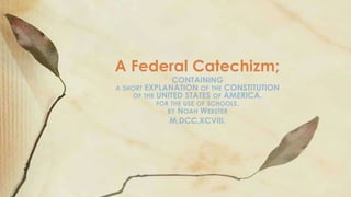 A Federal Catechizm;

CONTAINING
A SHORT EXPLANATION OF THE CONSTITUTION
OF THE UNITED STATES OF AMERICA.
FOR THE USE OF SCHOOLS.
BY NOAH WEBSTER
M,DCC,XCVIII.

 