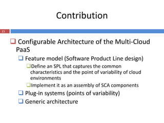 Contribution
15


      Configurable Architecture of the Multi-Cloud
      PaaS
        Feature model (Software Product Line design)
          Define an SPL that captures the common
           characteristics and the point of variability of cloud
           environments
          Implement it as an assembly of SCA components
        Plug-in systems (points of variability)
        Generic architecture
 