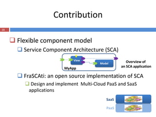 Contribution
18


      Flexible component model
        Service Component Architecture (SCA)
                             View
                                         Model        Overview of
                         MyApp                     an SCA application

        FraSCAti: an open source implementation of SCA
          Design and implement Multi-Cloud PaaS and SaaS
          applications
                                            SaaS

                                            PaaS
 