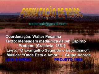 Coordenação: Walter PeçanhaCoordenação: Walter Peçanha
Texto: Mensagem mediúnica de um EspíritoTexto: Mensagem mediúnica de um Espírito
Protetor. (Cracóvia, 1861).Protetor. (Cracóvia, 1861).
Livro: “O Evangelho Segundo o Espiritismo”.Livro: “O Evangelho Segundo o Espiritismo”.
Música: “Onde Está o Amor” - Grupo AcordeMúsica: “Onde Está o Amor” - Grupo Acorde
LEIA KARDEC – PROJETO 1868LEIA KARDEC – PROJETO 1868
rosaneph@gmail.comrosaneph@gmail.com
 