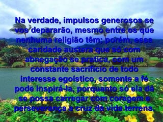 Na verdade, impulsos generosos seNa verdade, impulsos generosos se
vos depararão, mesmo entre os quevos depararão, mesmo entre os que
nenhuma religião têm; porém, essanenhuma religião têm; porém, essa
caridade austera que só comcaridade austera que só com
abnegação se pratica, com umabnegação se pratica, com um
constante sacrifício de todoconstante sacrifício de todo
interesse egoístico, somente a féinteresse egoístico, somente a fé
pode inspirá-la, porquanto só ela dápode inspirá-la, porquanto só ela dá
se possa carregar com coragem ese possa carregar com coragem e
perseverança a cruz da vida terrena.perseverança a cruz da vida terrena.
 