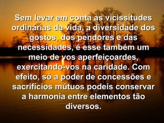Sem levar em conta as vicissitudesSem levar em conta as vicissitudes
ordinárias da vida, a diversidade dosordinárias da vida, a diversidade dos
gostos, dos pendores e dasgostos, dos pendores e das
necessidades, é esse também umnecessidades, é esse também um
meio de vos aperfeiçoardes,meio de vos aperfeiçoardes,
exercitando-vos na caridade. Comexercitando-vos na caridade. Com
efeito, só a poder de concessões eefeito, só a poder de concessões e
sacrifícios mútuos podeis conservarsacrifícios mútuos podeis conservar
a harmonia entre elementos tãoa harmonia entre elementos tão
diversos.diversos.
 