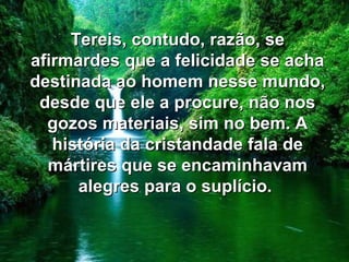 Tereis, contudo, razão, seTereis, contudo, razão, se
afirmardes que a felicidade se achaafirmardes que a felicidade se acha
destinada ao homem nesse mundo,destinada ao homem nesse mundo,
desde que ele a procure, não nosdesde que ele a procure, não nos
gozos materiais, sim no bem. Agozos materiais, sim no bem. A
história da cristandade fala dehistória da cristandade fala de
mártires que se encaminhavammártires que se encaminhavam
alegres para o suplício.alegres para o suplício.
 