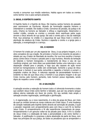 mundo e consumar sua missão redentora. Habita agora em todos os crentes como Senhor vivo e para sempre presente. 
3. DEUS, O ESPÍRITO SANTO 
O Espírito Santo é o Espírito de Deus. Ele inspirou santos homens do passado para escreverem as Escrituras. Através da iluminação capacita homens a entenderem a verdade. Ele exalta a Cristo. Convence do pecado, da justiça e do juízo. Chama os homens ao Salvador e efetua a regeneração. Desenvolve o caráter cristão, consola os crentes e concede dons espirituais pelos quais servem a Deus através de sua igreja. Ele sela o crente para o dia da redenção final. Sua presença no cristão é a segurança de que Deus trará o crente à plenitude da estatura de Cristo. Ilumina e capacita o crente e a igreja para a adoração, a evangelização e o serviço. 
III. O HOMEM 
O homem foi criado por um ato especial de Deus, à sua própria imagem, e é a obra coroadora de sua criação. No princípio o homem era inocente do pecado e dotado por seu Criador de liberdade de escolha. Por sua livre escolha o homem pecou contra Deus e trouxe o pecado para a raça humana. Através da tentação de Satanás o homem transgrediu o mandamento de Deus e caiu de sua inocência original; por meio disso sua posteridade herdou uma natureza e uma disposição voltada para o pecado, e logo que são capazes de ação moral tornam-se transgressores e estão sob condenação. Somente a graça de Deus pode levar o homem à sua santa comunhão e capacita o homem a cumprir o propósito criativo de Deus. A natureza sagrada da personalidade humana é evidente no fato de que Deus criou o homem à sua própria imagem e de que Cristo morreu pelo homem; portanto, todo homem possui dignidade, sendo digno de respeito e amor cristão. 
IV. A SALVAÇÃO 
A salvação envolve a redenção do homem todo e é oferecida livremente a todos que aceitam Jesus Cristo como Senhor e Salvador, que por seu próprio sangue obteve eterna redenção em favor do crente. Em seu sentido mais amplo a salvação envolve regeneração, santificação e glorificação. 
1. A regeneração, ou o novo nascimento, é a obra da graça de Deus, por meio da qual os crentes tornam-se novas criaturas em Cristo Jesus. É uma mudança de coração realizada pelo Espírito Santo através da convicção de pecado, à qual o pecador responde com arrependimento para com Deus e com fé no Senhor Jesus Cristo. O arrependimento e fé são experiências inseparáveis da graça. Arrependimento é um genuíno voltar-se do pecado para Deus. A fé é o aceitar de Jesus Cristo e a dedicação de toda a personalidade a ele como Senhor e Salvador. A justificação é a graciosa e plena absolvição da parte de Deus, com base nos princípios de sua justiça, de todos os pecadores que se arrependem e  