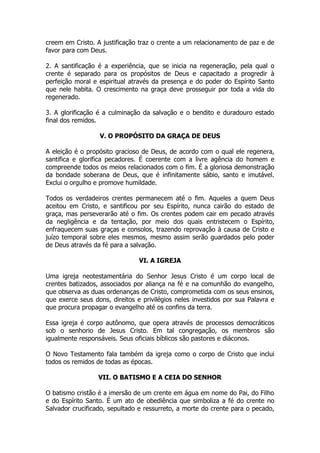 creem em Cristo. A justificação traz o crente a um relacionamento de paz e de favor para com Deus. 
2. A santificação é a experiência, que se inicia na regeneração, pela qual o crente é separado para os propósitos de Deus e capacitado a progredir à perfeição moral e espiritual através da presença e do poder do Espírito Santo que nele habita. O crescimento na graça deve prosseguir por toda a vida do regenerado. 
3. A glorificação é a culminação da salvação e o bendito e duradouro estado final dos remidos. 
V. O PROPÓSITO DA GRAÇA DE DEUS 
A eleição é o propósito gracioso de Deus, de acordo com o qual ele regenera, santifica e glorifica pecadores. É coerente com a livre agência do homem e compreende todos os meios relacionados com o fim. É a gloriosa demonstração da bondade soberana de Deus, que é infinitamente sábio, santo e imutável. Exclui o orgulho e promove humildade. 
Todos os verdadeiros crentes permanecem até o fim. Aqueles a quem Deus aceitou em Cristo, e santificou por seu Espírito, nunca cairão do estado de graça, mas perseverarão até o fim. Os crentes podem cair em pecado através da negligência e da tentação, por meio dos quais entristecem o Espírito, enfraquecem suas graças e consolos, trazendo reprovação à causa de Cristo e juízo temporal sobre eles mesmos, mesmo assim serão guardados pelo poder de Deus através da fé para a salvação. 
VI. A IGREJA 
Uma igreja neotestamentária do Senhor Jesus Cristo é um corpo local de crentes batizados, associados por aliança na fé e na comunhão do evangelho, que observa as duas ordenanças de Cristo, comprometida com os seus ensinos, que exerce seus dons, direitos e privilégios neles investidos por sua Palavra e que procura propagar o evangelho até os confins da terra. 
Essa igreja é corpo autônomo, que opera através de processos democráticos sob o senhorio de Jesus Cristo. Em tal congregação, os membros são igualmente responsáveis. Seus oficiais bíblicos são pastores e diáconos. 
O Novo Testamento fala também da igreja como o corpo de Cristo que inclui todos os remidos de todas as épocas. 
VII. O BATISMO E A CEIA DO SENHOR 
O batismo cristão é a imersão de um crente em água em nome do Pai, do Filho e do Espírito Santo. É um ato de obediência que simboliza a fé do crente no Salvador crucificado, sepultado e ressurreto, a morte do crente para o pecado,  