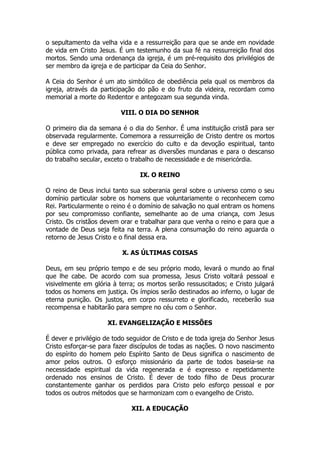 o sepultamento da velha vida e a ressurreição para que se ande em novidade de vida em Cristo Jesus. É um testemunho da sua fé na ressurreição final dos mortos. Sendo uma ordenança da igreja, é um pré-requisito dos privilégios de ser membro da igreja e de participar da Ceia do Senhor. 
A Ceia do Senhor é um ato simbólico de obediência pela qual os membros da igreja, através da participação do pão e do fruto da videira, recordam como memorial a morte do Redentor e antegozam sua segunda vinda. 
VIII. O DIA DO SENHOR 
O primeiro dia da semana é o dia do Senhor. É uma instituição cristã para ser observada regularmente. Comemora a ressurreição de Cristo dentre os mortos e deve ser empregado no exercício do culto e da devoção espiritual, tanto pública como privada, para refrear as diversões mundanas e para o descanso do trabalho secular, exceto o trabalho de necessidade e de misericórdia. 
IX. O REINO 
O reino de Deus inclui tanto sua soberania geral sobre o universo como o seu domínio particular sobre os homens que voluntariamente o reconhecem como Rei. Particularmente o reino é o domínio de salvação no qual entram os homens por seu compromisso confiante, semelhante ao de uma criança, com Jesus Cristo. Os cristãos devem orar e trabalhar para que venha o reino e para que a vontade de Deus seja feita na terra. A plena consumação do reino aguarda o retorno de Jesus Cristo e o final dessa era. 
X. AS ÚLTIMAS COISAS 
Deus, em seu próprio tempo e de seu próprio modo, levará o mundo ao final que lhe cabe. De acordo com sua promessa, Jesus Cristo voltará pessoal e visivelmente em glória à terra; os mortos serão ressuscitados; e Cristo julgará todos os homens em justiça. Os ímpios serão destinados ao inferno, o lugar de eterna punição. Os justos, em corpo ressurreto e glorificado, receberão sua recompensa e habitarão para sempre no céu com o Senhor. 
XI. EVANGELIZAÇÃO E MISSÕES 
É dever e privilégio de todo seguidor de Cristo e de toda igreja do Senhor Jesus Cristo esforçar-se para fazer discípulos de todas as nações. O novo nascimento do espírito do homem pelo Espírito Santo de Deus significa o nascimento de amor pelos outros. O esforço missionário da parte de todos baseia-se na necessidade espiritual da vida regenerada e é expresso e repetidamente ordenado nos ensinos de Cristo. É dever de todo filho de Deus procurar constantemente ganhar os perdidos para Cristo pelo esforço pessoal e por todos os outros métodos que se harmonizam com o evangelho de Cristo. 
XII. A EDUCAÇÃO  