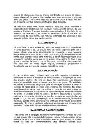 A causa da educação no reino de Cristo é coordenada com a causa de missões e com a benevolência geral e deve receber juntamente com essas o generoso apoio das igrejas. Um sistema adequado de escolas cristãs é necessário para um programa espiritual completo em favor do povo de Cristo. 
Na educação cristã deve haver equilíbrio adequado entre liberdade e responsabilidade acadêmicas. Em qualquer relacionamento comum da vida humana a liberdade é sempre limitada e nunca absoluta. A liberdade de um professor de uma escola, faculdade ou seminário cristão é limitada pela preeminência de Jesus Cristo, pela natureza autorizada das Escrituras e pelo propósito distinto para o qual existe a escola. 
XIII. A MORDOMIA 
Deus é a fonte de todas as bênçãos, temporais e espirituais; tudo o que temos e somos devemos a ele. Os cristãos têm uma dívida espiritual para com o mundo inteiro, uma santa administração no evangelho e uma mordomia obrigatória de seus bens. Estão, portanto, sob a obrigação de servi-lo com seu tempo, seus talentos e seus bens materiais; e devem reconhecer todos esses bens como confiados a eles para serem usados para a glória de Deus e para ajudar o próximo. De acordo com as Escrituras, os cristãos devem contribuir com seus bens de modo alegre, regular, sistemático, proporcional e liberalmente para o avanço da causa do Redentor na terra. 
XIV. A COOPERAÇÃO 
O povo de Cristo deve, conforme exigir a ocasião, organizar associações e convenções de modo a assegurar da melhor maneira a cooperação em favor dos grandes objetivos do reino de Deus. Tais organizações não possuem nenhuma autoridade sobre as outras nem sobre as igrejas. São entidades voluntárias e consultivas designadas para pôr em ação, combinar e dirigir as energias de nosso povo do modo mais eficiente. Os membros das igrejas neotestamentárias devem agir em mútua cooperação em levar adiante os ministérios missionário, educacional e de benevolência para a extensão do reino de Cristo. A unidade cristã no sentido do Novo Testamento é harmonia espiritual e cooperação voluntária para os fins comuns por parte de diversos grupos do povo de Cristo. A cooperação entre diversas denominações cristãs é desejável, quando o fim a ser alcançado é justificado em si mesmo e quando tal cooperação não envolve nenhuma violação de consciência nem compromete a lealdade a Cristo e à sua Palavra revelada no Novo Testamento. 
XV. O CRISTÃO E A ORDEM SOCIAL 
Todo cristão tem a obrigação de procurar tornar suprema a vontade de Cristo em sua própria vida e na sociedade humana. Meios e métodos usados para a melhoria da sociedade e para o estabelecimento da justiça entre os homens podem de fato ser permanentemente úteis somente quando estão  