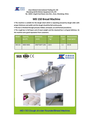 Jinan Kilotech International Trading CO. LTD
Shandong KaiTai Kitchen Equipment CO.,LTD
No. 10567, Jingshi East Road, Lixia Dist., Jinan, Shandong, China
MD 150 Bread Machine
♦ The machine is suitable for the dough sheet which is repeating pressed by dough roller with
proper thickness and width and the dough should be fed continuously.
♦ The bun is finished through pressed, folded, conveyed, cut and formed procedures.
♦ The rough bun is full layers and of exact weight and the steamed bun is of good delicious. So
the machine wins good reputation from customers.
Model Capacity
(pcs/h)
Dimension
(mm)
Weight
（kg）
Power
（KW）
Measurement
range (g/pc)
MD150 4800-9000 2900*600*1290 218.5 1.1 30-50
 