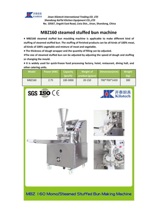 Jinan Kilotech International Trading CO. LTD
Shandong KaiTai Kitchen Equipment CO.,LTD
No. 10567, Jingshi East Road, Lixia Dist., Jinan, Shandong, China
MBZ160 steamed stuffed bun machine
♦ MBZ160 steamed stuffed bun moulding machine is applicable to make different kind of
stuffing of steamed stuffed bun. The stuffing of finished products can be all kinds of 100% meat,
all kinds of 100% vegetable and mixture of meat and vegetable.
♦ The thickness of dough wrapper and the quantity of filling can be adjusted.
♦The size of steamed stuffed bun can be adjusted by adjusting the speed of dough and stuffing
or changing the mould.
♦ It is widely used for quick-freeze food processing factory, hotel, restaurant, dining hall, and
other catering units.
Model Power (KW) Capacity
(pcs/h)
Weight of
product (g/pcs)
Dimension(mm) Weight
(kg)
MBZ160 2.75 100-3000 20-150 700*700*1420 300
 