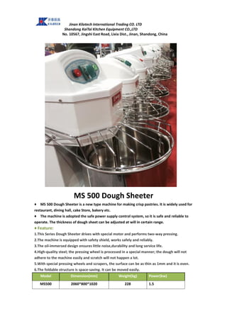 Jinan Kilotech International Trading CO. LTD
Shandong KaiTai Kitchen Equipment CO.,LTD
No. 10567, Jingshi East Road, Lixia Dist., Jinan, Shandong, China
MS 500 Dough Sheeter
♦ MS 500 Dough Sheeter is a new type machine for making crisp pastries. It is widely used for
restaurant, dining hall, cake Store, bakery etc.
♦ The machine is adopted the safe power supply control system, so it is safe and reliable to
operate. The thickness of dough sheet can be adjusted at will in certain range.
♦ Feature:
1.This Series Dough Sheeter drives with special motor and performs two-way pressing.
2.The machine is equipped with safety shield, works safely and reliably.
3.The oil-immersed design ensures little noise,durability and long service life.
4.High-quality steel; the pressing wheel is processed in a special manner; the dough will not
adhere to the machine easily and scratch will not happen a lot.
5.With special pressing wheels and scrapers, the surface can be as thin as 1mm and it is even.
6.The foldable structure is space-saving. It can be moved easily.
Model Dimension(mm) Weight(kg) Power(kw)
MS500 2060*800*1020 228 1.5
 