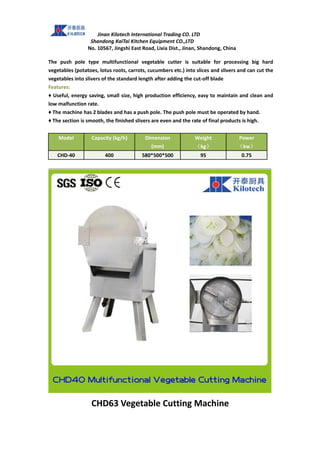 Jinan Kilotech International Trading CO. LTD
Shandong KaiTai Kitchen Equipment CO.,LTD
No. 10567, Jingshi East Road, Lixia Dist., Jinan, Shandong, China
The push pole type multifunctional vegetable cutter is suitable for processing big hard
vegetables (potatoes, lotus roots, carrots, cucumbers etc.) into slices and slivers and can cut the
vegetables into slivers of the standard length after adding the cut-off blade
Features:
♦ Useful, energy saving, small size, high production efficiency, easy to maintain and clean and
low malfunction rate.
♦ The machine has 2 blades and has a push pole. The push pole must be operated by hand.
♦ The section is smooth, the finished slivers are even and the rate of final products is high.
Model Capacity (kg/h) Dimension
(mm)
Weight
（kg）
Power
（kw）
CHD-40 400 580*500*500 95 0.75
CHD63 Vegetable Cutting Machine
 