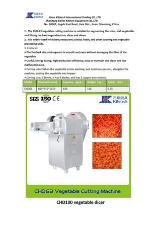Jinan Kilotech International Trading CO. LTD
Shandong KaiTai Kitchen Equipment CO.,LTD
No. 10567, Jingshi East Road, Lixia Dist., Jinan, Shandong, China
1. The CHD-63 vegetable cutting machine is suitable for segmenting the stem, leaf vegetables
and Slicing the hard vegetables into slices and slivers
2. It is widely used in kitchen; restaurant; school; hotel; and other catering and vegetable
processing units.
3. Features:
♦ The finished slice and segment is smooth and even without damaging the fiber of the
vegetable
♦ Useful, energy saving, high production efficiency, easy to maintain and clean and low
malfunction rate.
♦ Cutting labor,When the vegetable cutter working, just need one person , alongside the
machine, putting the vegetable into hopper.
♦ Cutting size: 2-16mm, it has 2 blades, and has 2 copper wire motors.
Model Dimension(mm) Capacity（kg/h） Weight（kg） Power（kw）
CHD63 600*910*1010 630 116 0.75
CHD100 vegetable dicer
 