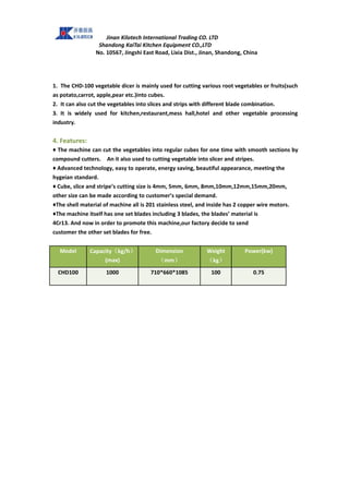 Jinan Kilotech International Trading CO. LTD
Shandong KaiTai Kitchen Equipment CO.,LTD
No. 10567, Jingshi East Road, Lixia Dist., Jinan, Shandong, China
1. The CHD-100 vegetable dicer is mainly used for cutting various root vegetables or fruits(such
as potato,carrot, apple,pear etc.)into cubes.
2. It can also cut the vegetables into slices and strips with different blade combination.
3. It is widely used for kitchen,restaurant,mess hall,hotel and other vegetable processing
industry.
4. Features:
♦ The machine can cut the vegetables into regular cubes for one time with smooth sections by
compound cutters. An it also used to cutting vegetable into slicer and stripes.
♦ Advanced technology, easy to operate, energy saving, beautiful appearance, meeting the
hygeian standard.
♦ Cube, slice and stripe’s cutting size is 4mm, 5mm, 6mm, 8mm,10mm,12mm,15mm,20mm,
other size can be made according to customer’s special demand.
♦The shell material of machine all is 201 stainless steel, and inside has 2 copper wire motors.
♦The machine itself has one set blades including 3 blades, the blades’ material is
4Cr13. And now in order to promote this machine,our factory decide to send
customer the other set blades for free.
Model Capacity（kg/h）
(max)
Dimension
（mm）
Weight
（kg）
Power(kw)
CHD100 1000 710*660*1085 100 0.75
 