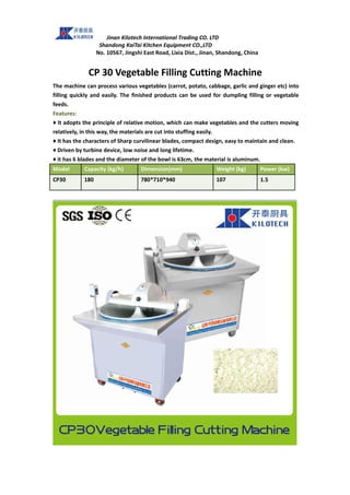 Jinan Kilotech International Trading CO. LTD
Shandong KaiTai Kitchen Equipment CO.,LTD
No. 10567, Jingshi East Road, Lixia Dist., Jinan, Shandong, China
CP 30 Vegetable Filling Cutting Machine
The machine can process various vegetables (carrot, potato, cabbage, garlic and ginger etc) into
filling quickly and easily. The finished products can be used for dumpling filling or vegetable
feeds.
Features:
♦ It adopts the principle of relative motion, which can make vegetables and the cutters moving
relatively, in this way, the materials are cut into stuffing easily.
♦ It has the characters of Sharp curvilinear blades, compact design, easy to maintain and clean.
♦ Driven by turbine device, low noise and long lifetime.
♦ it has 6 blades and the diameter of the bowl is 63cm, the material is aluminum.
Model Capacity (kg/h) Dimension(mm) Weight (kg) Power (kw)
CP30 180 780*710*940 107 1.5
 