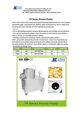 Jinan Kilotech International Trading CO. LTD
Shandong KaiTai Kitchen Equipment CO.,LTD
No. 10567, Jingshi East Road, Lixia Dist., Jinan, Shandong, China
TP Series Potato Peeler
The TP series Potato Peeler is specially designed for peeling vegetable and fruit , such as potato,
pachyrhizus,apple , sweet potato,taro, dasheen, radish, turnip,carrot etc. And it is widely used
for restaurant, hotel, mess hall, and other vegetable processing units.
Features:
♦ It is an ideal peeling equipment owing to high peeling rate, low breakage and easy operation.
♦ The material touching with potato is emery.The machine’s shell material can be stainless
steel or cast iron, it is according customer’s request.
♦ Working principle of carrot washing machine, sweet potato peeling machine :
When users put the sweet potatoes into the machine barrel , rotate reel constantly flip and
frict with the sweet potatoes,because the barrel wall’s collision and friction with the skin of
the sweet potatoes ,the machine is more efficient ,when it is finished,the milled shin and the
dirt will flow out through outlet .
Model Capacity (kg/h) Dimension(mm) Weight (kg) Power (Kw)
TP350 240 670*500*780 58 0.75
TP500 400 785*515*1005 80 1.5
 
