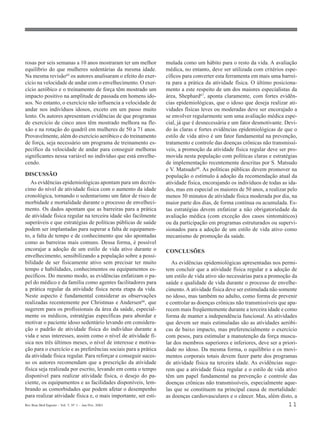 Rev Bras Med Esporte _ Vol. 7, Nº 1 – Jan/Fev, 2001 11
rosas por seis semanas a 10 anos mostraram ter um melhor
equilíbrio do que mulheres sedentárias da mesma idade.
Na mesma revisão65 os autores analisaram o efeito do exer-
cício na velocidade de andar com o envelhecimento. O exer-
cício aeróbico e o treinamento de força têm mostrado um
impacto positivo na amplitude de passada em homens ido-
sos. No entanto, o exercício não influencia a velocidade de
andar nos indivíduos idosos, exceto em um passo muito
lento. Os autores apresentam evidências de que programas
de exercício de cinco anos têm mostrado melhora na fle-
xão e na rotação do quadril em mulheres de 50 a 71 anos.
Provavelmente, além do exercício aeróbico e do treinamento
de força, seja necessário um programa de treinamento es-
pecífico da velocidade de andar para conseguir melhoras
significantes nessa variável no indivíduo que está envelhe-
cendo.
DISCUSSÃO
As evidências epidemiológicas apontam para um decrés-
cimo do nível de atividade física com o aumento da idade
cronológica, tornando o sedentarismo um fator de risco de
morbidade e mortalidade durante o processo de envelheci-
mento. Os dados apontam que as barreiras para a prática
de atividade física regular na terceira idade são facilmente
superáveis e que estratégias de políticas públicas de saúde
podem ser implantadas para superar a falta de equipamen-
to, a falta de tempo e de conhecimento que são apontadas
como as barreiras mais comuns. Dessa forma, é possível
encorajar a adoção de um estilo de vida ativo durante o
envelhecimento, sensibilizando a população sobre a possi-
bilidade de ser fisicamente ativo sem precisar ter muito
tempo e habilidades, conhecimentos ou equipamentos es-
pecíficos. Do mesmo modo, as evidências enfatizam o pa-
pel do médico e da família como agentes facilitadores para
a prática regular da atividade física nesta etapa da vida.
Neste aspecto é fundamental considerar as observações
realizadas recentemente por Christmas e Andersen66
, que
sugerem para os profissionais da área da saúde, especial-
mente os médicos, estratégias específicas para abordar e
motivar o paciente idoso sedentário levando em considera-
ção o padrão de atividade física do indivíduo durante a
vida e seus interesses, assim como o nível de atividade fí-
sica nos três últimos meses, o nível de interesse e motiva-
ção para o exercício e as preferências sociais para a prática
da atividade física regular. Para reforçar e conseguir suces-
so os autores recomendam que a prescrição da atividade
física seja realizada por escrito, levando em conta o tempo
disponível para realizar atividade física, o desejo do pa-
ciente, os equipamentos e as facilidades disponíveis, lem-
brando as comorbidades que podem afetar o desempenho
para realizar atividade física e, o mais importante, ser esti-
mulada como um hábito para o resto da vida. A avaliação
médica, no entanto, deve ser utilizada com critérios espe-
cíficos para converter esta ferramenta em mais uma barrei-
ra para a prática da atividade física. O último posiciona-
mento a este respeito de um dos maiores especialistas da
área, Shephard67, aponta claramente, com fortes evidên-
cias epidemiológicas, que o idoso que deseja realizar ati-
vidades físicas leves ou moderadas deve ser encorajado a
se envolver regularmente sem uma avaliação médica espe-
cial, já que é desnecessária e um fator desmotivante. Devi-
do às claras e fortes evidências epidemiológicas de que o
estilo de vida ativo é um fator fundamental na prevenção,
tratamento e controle das doenças crônicas não transmissí-
veis, a promoção da atividade física regular deve ser pro-
movida nesta população com políticas claras e estratégias
de implementação recentemente descritas por S. Matsudo
e V. Matsudo68
. As políticas públicas devem promover na
população o estímulo à adoção da recomendação atual da
atividade física, encorajando os indivíduos de todas as ida-
des, mas em especial os maiores de 50 anos, a realizar pelo
menos 30 minutos de atividade física moderada por dia, na
maior parte dos dias, de forma contínua ou acumulada. Es-
tas estratégias devem enfatizar a não obrigatoriedade da
avaliação médica (com exceção dos casos sintomáticos)
ou da participação em programas estruturados ou supervi-
sionados para a adoção de um estilo de vida ativo como
mecanismo de promoção da saúde.
CONCLUSÕES
As evidências epidemiológicas apresentadas nos permi-
tem concluir que a atividade física regular e a adoção de
um estilo de vida ativo são necessárias para a promoção da
saúde e qualidade de vida durante o processo de envelhe-
cimento.A atividade física deve ser estimulada não somente
no idoso, mas também no adulto, como forma de prevenir
e controlar as doenças crônicas não transmissíveis que apa-
recem mais freqüentemente durante a terceira idade e como
forma de manter a independência funcional. As atividades
que devem ser mais estimuladas são as atividades aeróbi-
cas de baixo impacto, mas preferencialmente o exercício
com pesos, para estimular a manutenção da força muscu-
lar dos membros superiores e inferiores, deve ser a priori-
dade no idoso. Da mesma forma, o equilíbrio e os movi-
mentos corporais totais devem fazer parte dos programas
de atividade física na terceira idade. As evidências suge-
rem que a atividade física regular e o estilo de vida ativo
têm um papel fundamental na prevenção e controle das
doenças crônicas não transmissíveis, especialmente aque-
las que se constituem na principal causa de mortalidade:
as doenças cardiovasculares e o câncer. Mas, além disto, a
 
