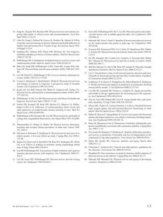Rev Bras Med Esporte _ Vol. 7, Nº 1 – Jan/Fev, 2001 13
36. King AC, Rejeski WJ, Buchner DM. Physical activity interventions tar-
geting older adults. A critical review and recommendations. Am J Prev
Med 1998;15:316-33.
37. Chen W, Chang J, Pollock M, Graves JE, Probart CK, Splitter D. Effect
of aerobic exercise training on anxiety reduction and health behaviors of
healthy men and women 60 to 79 years of age. Res Q Exerc Sport 1992;
63(Suppl 1):33-8.
38. Stephens KE, Vanhuss WD, Olson HW, Montoye HJ. The longevity,
morbidity and physical fitness of former athletes. Med Sci Sports Exerc
1990;22:742-50.
39. Paffenbarger RS. Contributions of epidemiology to exercise science and
cardiovascular health. Med Sci Sports Exerc 1988;20:426-38.
40. Blair SN, Kohl HW, Paffenbarger Jr RS, Clark DG, Cooper KH, Gib-
bons LW. Physical fitness and all-cause mortality. JAMA 1989;262:2395-
401.
41. Lee IM, Hsieh CC, Paffenbarger Jr RS. Exercise intensity and longevity
in men. JAMA 1995;273:1179-84.
42. Lissner L, Bengtsson C, Bjorkelund C, Wedel H. Physical activity levels
and changes in relation to longevity. A prospective study of Swedish
women. Am J Epidemiol 1996;143:54-62.
43. Kushi LH, Fee RM, Folsom AR, Mink PJ, Anderson KE, Sellers TA.
Physical activity and mortality in postmenopausal women. JAMA 1997;
277:1287-92.
44. Paffenbarger Jr. RS, Lee IM. Physical activity and fitness for health and
longevity. Res Q Exerc Sport 1996;67:11-28.
45. Farrell SW, Kampert JB, Kohl HW, Barlow CE, Macera CA, Paffen-
barger Jr RS, et al. Influences of cardiorespiratory fitness levels and
other predictors on cardiovascular disease mortality in men. Med Sci
Sports Exerc 1998;30:899-905.
46. Paffenbarger Jr RS, Kampert JB, Lee IM. Physical activity and health of
college men: longitudinal observations. Int J Sports Med 1997;18:S200-
3.
47. Wannamethee G, Shaper G, Walker M. Physical activity alterations,
mortality and coronary disease prevalence in older men. Lancet 1998;
351:1603-8.
48. Sihvonen S, Rantanen T, Heikkinen E. Physical activity and survival in
elderly people: a five-year follow-up study. J Aging Phys Act 1998;6:
133-40.
49. HakimAA, Petrovitch H, Burchfiel CM, Ross WG, Rodriguez BL,White
LR, et al. Effects of walking on mortality among nonsmoking retired
men. N Engl J Med 1998;338:94-9.
50. Lee IM, Paffenbarger RS. Associations of light, moderate, and vigorous
intensity physical activity with longevity. Am J Epidemiol 2000;151:
293-9.
51. Lee IM, Sesso HD, Paffenbarger RS. Physical activity and risk of lung
cancer. Int J Epidemiol 1999;28:620-5.
52. Sesso HD, Paffenbarger RS, Ha T, Lee IM. Physical activity and cardio-
vascular disease risk in middle-aged and older. Am J Epidemiol 1999;
150:408-16.
53. Mensink GB, Ziese T, Kok FJ. Benefits of leisure-time physical activity
on the cardiovascular risk profile at older age. Int J Epidemiol 1999;
28:659-66.
54. Evenson KR, Rosamond WD, Cai J, Toole JF, Hutchinson RG, Shahar
E, FolsomAR. Physical activity and ischemic stroke risk. Stroke 1999;30:
1333-9.
55. Hu FB, Stampfer MJ, Colditz GA, Ascherio A, Rexrode KM, Willett
WC, Manson JE. Physical activity and risk of stroke in women. JAMA
2000;283:2961-7.
56. Brill PA, Macera CA, Davis DR, Blair SN, Gordon N. Muscular strength
and physical function. Med Sci Sports Exerc 2000;32:412-6.
57. Lee Y. The predictive value of self assessed general, physical, and men-
tal health on functional decline and mortality in older adults. J Epidemi-
ol Community Health 2000;54:123-9.
58. Laukkanen P, Leskinen E, Kauppinen M, Sakari-Rantala R, Heikkinen
E. Health and functional capacity as predictors of community dwelling
among elderly people. J Clin Epidemiol 2000;53:257-65.
59. Leveille SG, Guralnik JM, Ferrucci L, Langlois JA. Aging successfully
until death in old age: opportunities for increasing active life expectan-
cy. Am J Epidemiol 1999;149:654-64.
60. Vita AJ, Terry RB, Hubert HB, Fries JF. Aging, health risks, and cumu-
lative disability. N Engl J Med 1998;338:1035-41.
61. Morey MC, Pieper CF, Cornoni-Huntley J. Is there a threshold between
peak oxygen uptake and self-reported physical functioning in older
adults? Med Sci Sports Exerc 1998;8:1223-9.
62. Hébert R, Brayne C, Spiegelhalter D. Factors associated with functional
decline and improvement in a very elderly community-dwelling popula-
tion. Am J Epidemiol 1999;150:501-10.
63. PatlaAE, Shumway-CookA. Dimensions of mobility: defining the com-
plexity and difficulty associated with community mobility. JAging Phys
Act 1999;7:7-19.
64. Hirvensalo M, Rantanen T, Heikkinen E. Mobility difficulties and phys-
ical activity as predictors of mortality and loss of independence in the
community-living older population. J Am Geriatr Soc 2000;48:493-8.
65. Daley MJ, Spinks WL. Exercise, mobility and aging. Sports Med
2000;29:1-12.
66. Christmas C, Andersen RA. Exercise and older patients: guidelines for
the clinician. J Am Geriatr Soc 2000;48:318-24.
67. Shephard RJ. Does insistence on medical clearance inhibit adoption of
physical activity in the elderly? J Aging Phys Act 2000;8:301-11.
68. Matsudo SM, Matsudo VK. Physical activity and ageing in developing
countries. Perspectives 2000;2:65-84.
 