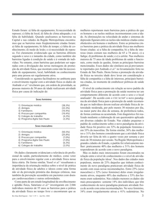Rev Bras Med Esporte _ Vol. 7, Nº 1 – Jan/Fev, 2001 3
Estado foram: a) falta de equipamento; b) necessidade de
repouso; c) falta de local; d) falta de clima adequado; e e)
falta de habilidade. Quando analisamos as barreiras na
Capital e nas cidades da Região Metropolitana encontra-
mos que as barreiras mais freqüentemente citadas foram:
a) falta de equipamento; b) falta de tempo; c) falta de co-
nhecimento; d) medo de lesão; e e) necessidade de repou-
so. Foi claramente evidenciado que as barreiras diferem
segundo o sexo e o tamanho da cidade, como também são
barreiras ligadas à condição de saúde e à vontade do indi-
víduo. No entanto, eram barreiras que poderiam ser supe-
radas com a divulgação das novas mensagens de promo-
ção da atividade física, que mostram como não há necessi-
dade de equipamento, local, habilidade ou conhecimento
para uma pessoa ser regularmente ativa.
Considerando os agentes facilitadores no ambiente para
o envolvimento regular com a atividade física os dados de
Andrade et al.3 revelaram que, em ordem de prioridade, as
pessoas maiores de 50 anos de idade realizavam atividade
física por causa de indicação de:
Sexo feminino:
1) Orientação médica (38,3%)
2) Amigos (33,3%)
3) Familiares (10,4%)
4) Procura por companhia (10,4%)
5) Colegas de trabalho (4,2%)
6) Programa Agita São Paulo (3,3%)
Sexo masculino:
1) Orientação médica (50,3%)
2) Amigos (25,8%)
3) Procura por companhia (7,0%)
4) Programa Agita São Paulo (7,0%)
5) Familiares (6,3%)
6) Colegas de trabalho (3,5%)
Os dados claramente evidenciam a relevância do profis-
sional da saúde, particularmente do médico, como vetor
para o envolvimento regular com a atividade física nessa
faixa etária. De forma similar, Yusuf et al.2
ressaltaram a
importância da orientação médica sobre o nível de prática
de atividade física de adultos e idosos como uma forma
não só da prevenção primária das doenças crônicas, mas
também da prevenção secundária em pacientes com doen-
ças cardiovasculares e outras enfermidades.
Como parte de um estudo longitudinal de envelhecimento
e aptidão física, Satariano et al.4
investigaram em 2.046
indivíduos maiores de 55 anos as barreiras para a prática
da atividade física no tempo livre e encontraram que as
mulheres reportaram mais barreiras para a prática do que
os homens e as razões médicas incrementaram com a ida-
de. As diminuições na velocidade de andar e sintomas de
depressão figuram entre as razões não médicas citadas como
obstáculos em homens e mulheres. Entre as primeiras cin-
co barreiras para a prática da atividade física nas mulheres
foram citadas: a) a falta de companhia; b) a falta de inte-
resse (mais comum nas mulheres de 65 a 74 anos); c) a
fadiga; d) problemas de saúde; e e) a artrite. Nas mulheres
maiores de 75 anos de idade problemas de saúde e funcio-
nais, como medo às quedas, foram as principais barreiras
mencionadas. Esses dados são similares aos já previamen-
te reportados por Andrade et al.3 no levantamento feito no
Estado de São Paulo. Desta forma a promoção da ativida-
de física na terceira idade deve levar em consideração a
falta de companhia e a falta de interesse, principais barrei-
ras citadas, no momento de estabelecer políticas de saúde
pública.
O nível de conhecimento em relação ao novo padrão da
atividade física para a promoção da saúde mostrou ter um
comportamento diferente de acordo com o sexo e o local
analisado5. De acordo com o CDC/ACSM6 o novo paradig-
ma da atividade física para a promoção da saúde recomen-
da que os indivíduos devem realizar atividade física de in-
tensidade moderada, por pelo menos 30 minutos por dia,
na maior parte dos dias da semana, de preferência todos,
de forma contínua ou acumulada. Este diagnóstico foi rea-
lizado mediante a elaboração de um questionário aplicado
em diversas cidades do Estado. Nas cidades pequenas o
padrão de conhecimento sobre o novo paradigma da ativi-
dade física foi positivo em 32% da população feminina e
em 35% da masculina. De forma similar, 36% das mulhe-
res e 31% dos homens consideraram que a atividade física
deveria ser feita de três a quatro vezes por semana e por
mais de 30 minutos por sessão. Na Região Metropolitana e
grandes cidades do Estado, o padrão foi relativamente me-
lhor: praticamente 40% das mulheres e 51% dos homens
responderam de acordo com o novo paradigma.
Mas os dados mais interessantes foram encontrados na
relação entre o nível de conhecimento e o nível de ativida-
de física da população idosa7
. Nos dados das cidades mais
populosas, menos de 23% daqueles que tinham conheci-
mento do novo paradigma praticavam atividade física de
acordo com essas novas recomendações. Entre 25% (sexo
masculino) e 32% (sexo feminino) deles eram irregular-
mente ativos, enquanto 48% das mulheres e 53% dos ho-
mens eram sedentários. Nas cidades menores os dados são
mais preocupantes: somente 14% dos indivíduos que têm
conhecimento do novo paradigma praticam atividade físi-
ca de acordo com estas recomendações. No sexo feminino,
34% eram irregularmente ativas e 41% sedentárias. No
 