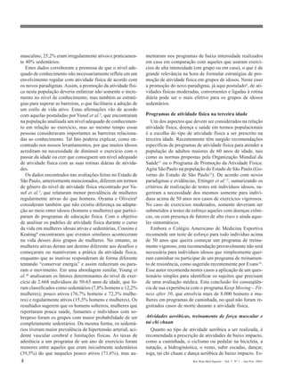 4 Rev Bras Med Esporte _ Vol. 7, Nº 1 – Jan/Fev, 2001
masculino, 25,2% eram irregularmente ativos e praticamen-
te 40% sedentários.
Estes dados corroboram a premissa de que o nível ade-
quado de conhecimento não necessariamente reflete em um
envolvimento regular com atividade física de acordo com
os novos paradigmas. Assim, a promoção da atividade físi-
ca nesta população deveria enfatizar não somente o incre-
mento no nível de conhecimento, mas também as estraté-
gias para superar as barreiras, o que facilitaria a adoção de
um estilo de vida ativo. Estas afirmações vão de acordo
com aquelas postuladas por Yusuf et al.2
, que encontraram
na população analisada um nível adequado de conhecimen-
to em relação ao exercício, mas ao mesmo tempo essas
pessoas consideravam importantes as barreiras relaciona-
das ao conhecimento. Tal fato poderia explicar, como en-
contrado nos nossos levantamentos, por que muitos idosos
acreditam na necessidade de diminuir o exercício com o
passar da idade ou crer que conseguem um nível adequado
de atividade física com as suas rotinas diárias de ativida-
des.
Os dados encontrados nas avaliações feitas no Estado de
São Paulo, anteriormente mencionados, diferem em termos
de gênero do nível de atividade física encontrado por Yu-
suf et al.2
, que relataram menor prevalência de mulheres
regularmente ativas do que homens. Oyama e Oliveira8
consideram também que não existiu diferença na adapta-
ção ao meio entre idosos (homens e mulheres) que partici-
param de programas de educação física. Com o objetivo
de analisar os padrões de atividade física durante o curso
da vida em mulheres idosas ativas e sedentárias, Cousins e
Keating9 encontraram que eventos similares aconteceram
na vida desses dois grupos de mulheres. No entanto, as
mulheres ativas deram um destino diferente aos desafios e
começaram ou mantiveram a prática da atividade física,
enquanto que as inativas responderam de forma diferente
tentando “conservar energia” e assim reduziram ou para-
ram o movimento. Em uma abordagem similar, Young et
al.10 analisaram os fatores determinantes do nível de exer-
cício de 2.668 indivíduos de 50-65 anos de idade, que fo-
ram classificados como sedentários (7,8% homens e 12,2%
mulheres), pouco ativos (76,7% homens e 72,3% mulhe-
res) e regularmente ativos (15,5% homens e mulheres). Os
resultados sugerem que os homens solteiros, mulheres que
reportaram pouca saúde, fumantes e indivíduos com so-
brepeso foram os grupos com maior probabilidade de ser
completamente sedentários. Da mesma forma, os sedentá-
rios tiveram maior prevalência de hipertensão arterial, aci-
dente vascular cerebral e limitações físicas. As taxas de
aderência a um programa de um ano de exercício foram
menores entre aqueles que eram inicialmente sedentários
(39,5%) do que naqueles pouco ativos (71,6%), mas au-
mentaram nos programas de baixa intensidade realizados
em casa em comparação com aqueles que usaram exercí-
cios de alta intensidade (em grupo ou em casa), o que é de
grande relevância na hora de formular estratégias de pro-
moção de atividade física em grupos de idosos. Neste caso
a promoção do novo paradigma, já aqui postulado6, de ati-
vidades físicas moderadas, convenientes e ligadas à rotina
diária pode ser o mais efetivo para os grupos de idosos
sedentários.
Programas de atividade física na terceira idade
Um dos aspectos que devem ser considerados na relação
atividade física, doença e saúde em termos populacionais
é a escolha do tipo de atividade física a ser prescrito na
terceira idade. Recentemente têm surgido recomendações
específicas de programas de atividade física para atender a
população de adultos maiores de 60 anos de idade, tais
como as normas propostas pela Organização Mundial da
Saúde11 ou o Programa de Promoção da Atividade Física:
Agita São Paulo na população do Estado de São Paulo (Go-
verno do Estado de São Paulo12). De acordo com novos
paradigmas e evidências, Ettinger et al.13, sumarizando os
critérios de realização de testes em indivíduos idosos, su-
geriram a necessidade dos mesmos somente para indiví-
duos acima de 50 anos nos casos de exercícios vigorosos.
No caso de exercícios moderados, somente deveriam ser
submetidos a testes de esforço aqueles com doenças crôni-
cas, ou com presença de fatores de alto risco e ainda aque-
les sintomáticos.
Embora o Colégio Americano de Medicina Esportiva
recomende um teste de esforço para todo indivíduo acima
de 50 anos que queira começar um programa de treina-
mento vigoroso, esta recomendação provavelmente não será
necessária para indivíduos idosos que simplesmente quei-
ram caminhar ou participar de um programa de treinamen-
to de resistência, como sugerido recentemente por Evans14
.
Esse autor recomenda nestes casos a aplicação de um ques-
tionário simples para identificar os sujeitos que precisam
de uma avaliação médica. Esta conclusão foi conseqüên-
cia de sua experiência com o programa Keep Moving – Fit-
ness after 50, que envolvia mais de 8.000 homens e mu-
lheres em programas de caminhada, no qual não foram re-
gistrados casos de morte durante a atividade física.
Atividades aeróbicas, treinamento de força muscular e
tai chi chuan
Quanto ao tipo de atividade aeróbica a ser realizada, é
recomendada a prescrição de atividades de baixo impacto,
como a caminhada, o ciclismo ou pedalar na bicicleta, a
natação, a hidroginástica, o remo, subir escadas, dançar,
ioga, tai chi chuan e dança aeróbica de baixo impacto. Es-
 