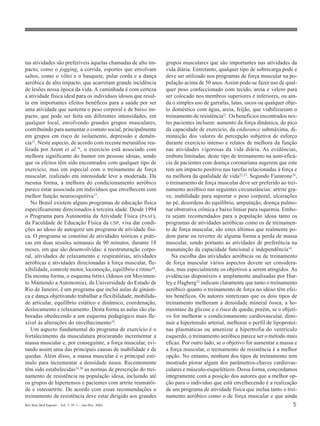 Rev Bras Med Esporte _ Vol. 7, Nº 1 – Jan/Fev, 2001 5
tas atividades são preferíveis àquelas chamadas de alto im-
pacto, como o jogging, a corrida, esportes que envolvam
saltos, como o vôlei e o basquete, pular corda e a dança
aeróbica de alto impacto, que acarretam grande incidência
de lesões nessa época da vida. A caminhada é com certeza
a atividade física ideal para os indivíduos idosos que resul-
ta em importantes efeitos benéficos para a saúde por ser
uma atividade que sustenta o peso corporal e de baixo im-
pacto, que pode ser feita em diferentes intensidades, em
qualquer local, envolvendo grandes grupos musculares,
contribuindo para aumentar o contato social, principalmente
em grupos em risco de isolamento, depressão e demên-
cia15. Neste aspecto, de acordo com recente metanálise rea-
lizada por Arent et al.16, o exercício está associado com
melhora significante do humor em pessoas idosas, sendo
que os efeitos têm sido encontrados com qualquer tipo de
exercício, mas em especial com o treinamento de força
muscular, realizado em intensidade leve a moderada. Da
mesma forma, a melhora do condicionamento aeróbico
parece estar associada em indivíduos que envelhecem com
melhor função neurocognitiva17.
No Brasil existem alguns programas de educação física
especificamente direcionados à terceira idade. Desde 1994
o Programa para Autonomia da Atividade Física (PAAF),
da Faculdade de Educação Física da USP, visa dar condi-
ções ao idoso de autogerir um programa de atividade físi-
ca. O programa se constitui de atividades teóricas e práti-
cas em duas sessões semanais de 90 minutos, durante 18
meses, em que são desenvolvidas: a reestruturação corpo-
ral, atividades de relaxamento e respiratórias, atividades
aeróbicas e atividades direcionadas à força muscular, fle-
xibilidade, controle motor, locomoção, equilíbrio e ritmo18.
Da mesma forma, o esquema IMMA (Idosos em Movimen-
to Mantendo a Autonomia), da Universidade do Estado de
Rio de Janeiro, é um programa que inclui aulas de ginásti-
ca e dança objetivando trabalhar a flexibilidade, mobilida-
de articular, equilíbrio estático e dinâmico, coordenação,
deslocamento e relaxamento. Desta forma as aulas são ela-
boradas obedecendo a um esquema pedagógico mais fle-
xível às alterações do envelhecimento19.
Um aspecto fundamental do programa de exercício é o
fortalecimento da musculatura procurando incrementar a
massa muscular e, por conseguinte, a força muscular, evi-
tando assim uma das principais causas de inabilidade e de
quedas. Além disso, a massa muscular é o principal estí-
mulo para incrementar a densidade óssea. Recentemente
têm sido estabelecidas14,20
as normas de prescrição do trei-
namento de resistência na população idosa, incluindo até
os grupos de hipertensos e pacientes com artrite reumatói-
de e osteoartrite. De acordo com essas recomendações o
treinamento de resistência deve estar dirigido aos grandes
grupos musculares que são importantes nas atividades da
vida diária. Entretanto, qualquer tipo de sobrecarga pode e
deve ser utilizado nos programas de força muscular na po-
pulação acima de 50 anos.Assim pode-se fazer uso de qual-
quer peso confeccionado com tecido, areia e velcro para
ser colocado nos membros superiores e inferiores, ou ain-
da o simples uso de garrafas, latas, sacos ou qualquer obje-
to doméstico com água, areia, feijão, que viabilizariam o
treinamento de resistência21. Os benefícios encontrados nes-
tes pacientes incluem: aumento da força dinâmica, do pico
da capacidade de exercício, da endurance submáxima, di-
minuição dos valores de percepção subjetiva de esforço
durante exercício intenso e relatos de melhora da função
nas atividades vigorosas da vida diária. As evidências,
embora limitadas, deste tipo de treinamento na auto-eficá-
cia de pacientes com doença coronariana sugerem que este
tem um impacto positivo nas tarefas relacionadas à força e
na melhora da qualidade de vida22,23. Segundo Fiatarone24,
o treinamento de força muscular deve ser preferido ao trei-
namento aeróbico nas seguintes circunstâncias: artrite gra-
ve, inabilidade para suportar o peso corporal, ulcerações
no pé, desordens do equilíbrio, amputação, doença pulmo-
nar obstrutiva crônica e baixo limiar para isquemia. Embo-
ra sejam recomendados para a população idosa tanto os
programas de atividades aeróbicas como os de treinamen-
to de força muscular, são estes últimos que realmente po-
dem parar ou reverter de alguma forma a perda de massa
muscular, sendo portanto as atividades de preferência na
manutenção da capacidade funcional e independência14
.
Na escolha das atividades aeróbicas ou de treinamento
de força muscular vários aspectos devem ser considera-
dos, mas especialmente os objetivos a serem atingidos. As
evidências disponíveis e amplamente analisadas por Hur-
ley e Hagberg25 indicam claramente que tanto o treinamento
aeróbico quanto o treinamento de força no idoso têm efei-
tos benéficos. Os autores sintetizam que os dois tipos de
treinamento melhoram a densidade mineral óssea, a ho-
meostase da glicose e o risco de queda; porém, se o objeti-
vo for melhorar o condicionamento cardiovascular, dimi-
nuir a hipertensão arterial, melhorar o perfil de lipoproteí-
nas plasmáticas ou amenizar a hipertrofia do ventrículo
esquerdo, o treinamento aeróbico parece ser o método mais
eficaz. Por outro lado, se o objetivo for aumentar a massa e
a força muscular, o treinamento de resistência é a melhor
opção. No entanto, nenhum dos tipos de treinamento tem
mostrado piorar algum dos parâmetros-chaves cardiovas-
culares e músculo-esqueléticos. Dessa forma, concordamos
integramente com a posição dos autores que a melhor op-
ção para o indivíduo que está envelhecendo é a realização
de um programa de atividade física que inclua tanto o trei-
namento aeróbico como o de força muscular e que ainda
 