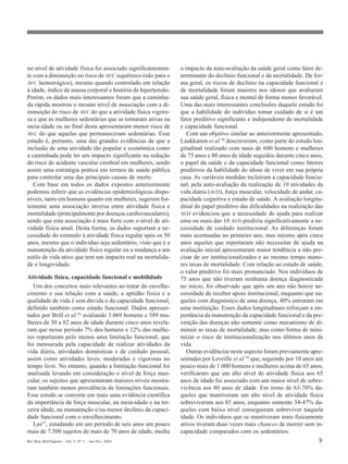 Rev Bras Med Esporte _ Vol. 7, Nº 1 – Jan/Fev, 2001 9
no nível de atividade física foi associado significantemen-
te com a diminuição no risco de AVC isquêmico (não para o
AVC hemorrágico), mesmo quando controlado em relação
à idade, índice de massa corporal e história de hipertensão.
Porém, os dados mais interessantes foram que a caminha-
da rápida mostrou o mesmo nível de associação com a di-
minuição do risco de AVC do que a atividade física vigoro-
sa e que as mulheres sedentárias que se tornaram ativas na
meia-idade ou no final desta apresentaram menor risco de
AVC do que aquelas que permaneceram sedentárias. Esse
estudo é, portanto, uma das grandes evidências de que a
inclusão de uma atividade tão popular e econômica como
a caminhada pode ter um impacto significante na redução
do risco de acidente vascular cerebral em mulheres, sendo
assim uma estratégia prática em termos de saúde pública
para controlar uma das principais causas de morte.
Com base em todos os dados expostos anteriormente
podemos inferir que as evidências epidemiológicas dispo-
níveis, tanto em homens quanto em mulheres, sugerem for-
temente uma associação inversa entre atividade física e
mortalidade (principalmente por doenças cardiovasculares),
sendo que esta associação é mais forte com o nível de ati-
vidade física atual. Desta forma, os dados suportam a ne-
cessidade do estímulo à atividade física regular após os 50
anos, mesmo que o indivíduo seja sedentário, visto que é a
manutenção da atividade física regular ou a mudança a um
estilo de vida ativo que tem um impacto real na mortalida-
de e longevidade.
Atividade física, capacidade funcional e mobilidade
Um dos conceitos mais relevantes ao tratar do envelhe-
cimento e sua relação com a saúde, a aptidão física e a
qualidade de vida é sem dúvida o da capacidade funcional,
definido também como estado funcional. Dados apresen-
tados por Brill et al.56
avaliando 3.069 homens e 589 mu-
lheres de 30 a 82 anos de idade durante cinco anos revela-
ram que nesse período 7% dos homens e 12% das mulhe-
res reportaram pelo menos uma limitação funcional, que
foi mensurada pela capacidade de realizar atividades da
vida diária, atividades domésticas e de cuidado pessoal,
assim como atividades leves, moderadas e vigorosas no
tempo livre. No entanto, quando a limitação funcional foi
analisada levando em consideração o nível de força mus-
cular, os sujeitos que apresentaram maiores níveis mostra-
ram também menos prevalência de limitações funcionais.
Esse estudo se converte em mais uma evidência científica
da importância da força muscular, na meia-idade e na ter-
ceira idade, na manutenção e/ou menor declínio da capaci-
dade funcional com o envelhecimento.
Lee57, estudando em um período de seis anos um pouco
mais de 7.500 sujeitos de mais de 70 anos de idade, mediu
o impacto da auto-avaliação da saúde geral como fator de-
terminante do declínio funcional e da mortalidade. De for-
ma geral, os riscos de declínio na capacidade funcional e
de mortalidade foram maiores nos idosos que avaliaram
sua saúde geral, física e mental de forma menos favorável.
Uma das mais interessantes conclusões daquele estudo foi
que a habilidade do indivíduo tomar cuidado de si é um
fator preditivo significante e independente de mortalidade
e capacidade funcional.
Com um objetivo similar ao anteriormente apresentado,
Laukkanen et al.58
descreveram, como parte do estudo lon-
gitudinal realizado com mais de 600 homens e mulheres
de 75 anos e 80 anos de idade seguidos durante cinco anos,
o papel da saúde e da capacidade funcional como fatores
preditivos da habilidade do idoso de viver em sua própria
casa. As variáveis medidas incluíram a capacidade funcio-
nal, pela auto-avaliação da realização de 10 atividades da
vida diária (AVD), força muscular, velocidade de andar, ca-
pacidade cognitiva e estado de saúde. A avaliação longitu-
dinal do papel preditivo das dificuldades na realização das
AVD evidenciou que a necessidade de ajuda para realizar
uma ou mais das 10 AVD predizia significativamente a ne-
cessidade de cuidado institucional. As diferenças foram
mais acentuadas no primeiro ano, mas mesmo após cinco
anos aqueles que reportaram não necessitar de ajuda na
avaliação inicial apresentaram maior tendência a não pre-
cisar de ser institucionalizados e ao mesmo tempo meno-
res taxas de mortalidade. Com relação ao estado de saúde,
o valor preditivo foi mais pronunciado. Nos indivíduos de
75 anos que não tiveram nenhuma doença diagnosticada
no início, foi observado que após um ano não houve ne-
cessidade de receber apoio institucional, enquanto que na-
queles com diagnóstico de uma doença, 40% entraram em
uma instituição. Esses dados longitudinais reforçam a im-
portância da manutenção da capacidade funcional e da pre-
venção das doenças não somente como mecanismo de di-
minuir as taxas de mortalidade, mas como forma de mini-
mizar o risco de institucionalização nos últimos anos de
vida.
Outras evidências neste aspecto foram previamente apre-
sentadas por Leveille et al.59
que, seguindo por 10 anos um
pouco mais de 1.000 homens e mulheres acima de 65 anos,
verificaram que um alto nível de atividade física aos 65
anos de idade foi associado com um maior nível de sobre-
vivência aos 80 anos de idade. Em torno de 63-70% da-
queles que mantiveram um alto nível de atividade física
sobreviveram aos 85 anos, enquanto somente 34-47% da-
queles com baixo nível conseguiram sobreviver naquela
idade. Os indivíduos que se mantiveram mais fisicamente
ativos tiveram duas vezes mais chances de morrer sem in-
capacidade comparados com os sedentários.
 