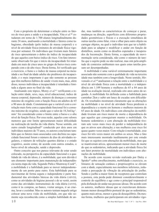 10 Rev Bras Med Esporte _ Vol. 7, Nº 1 – Jan/Fev, 2001
Com o propósito de determinar a relação entre os fato-
res de risco para a saúde e a incapacidade, Vita et al.60 es-
tudaram em torno de 1.700 alunos longitudinalmente du-
rante 24 anos, analisando a mortalidade e fatores como ta-
bagismo, obesidade (pelo índice de massa corporal) e o
nível de atividade física (minutos de atividade física vigo-
rosa por semana). Os indivíduos que tiveram mais fatores
de risco apresentaram o dobro do índice de incapacidade
do que aqueles com baixo índice de risco. Um fato interes-
sante observado foi que o início da incapacidade foi retar-
dado em mais de cinco anos no grupo de baixo risco com-
parado com o de alto risco. Desta forma, foi verificado que
o exercício, o fumo e o índice de massa corporal na meia-
idade e no final da idade adulta são preditores da incapaci-
dade; e o mais importante é que não somente as pessoas
que têm melhores hábitos de saúde vivem mais, mas, além
disso, nesses indivíduos a incapacidade é retardada e limi-
tada a alguns anos no final da vida.
Analisando este tópico, Morey et al.61 verificaram a re-
lação entre idade, sexo, raça, nível educacional, índice de
massa corporal, depressão, número de doenças e consumo
máximo de oxigênio com a função física em adultos de 65
a 90 anos de idade. Constataram que a variável com a cor-
relação mais forte com a capacidade funcional foi o consu-
mo máximo de oxigênio, sendo que o valor de 18,3ml.kg-1.
min-1 foi considerado como o limite entre o baixo e o alto
nível de função física. Por essa razão, aqueles com valores
menores que este limite apresentaram maior dificuldade
na realização de tarefas da vida diária. Nesse sentido, em
outro estudo longitudinal62
conduzido por dois anos em
indivíduos maiores de 75 anos, os autores concluíram tam-
bém que os fatores mais associados com declínio na capa-
cidade funcional foram o número de dias de atividades re-
gulares, o número de refeições quentes diárias e o estado
cognitivo, assim como, de acordo com outros estudos, o
baixo nível de educação, saúde e depressão.
Outro conceito que nos parece relevante de estar sendo
colocado, na perspectiva da capacidade funcional e a qua-
lidade de vida do idoso, é a mobilidade, que sem dúvida é
um elemento importante para manutenção da independên-
cia nesta etapa da vida. Segundo Patla e Shumway-Cook63
,
a mobilidade é a habilidade para se mover independente-
mente de um ponto para outro. Esta habilidade para se
movimentar de forma segura e independente é parte fun-
damental das atividades básicas da vida diária (ABVD),
como as atividades de higiene pessoal e de se vestir, assim
como das atividades instrumentais da vida diária (AIVD),
como ir às compras, ao banco, visitar amigos, ir ao cine-
ma, lavar e cozinhar. Mas os autores tentam naquele artigo
colocar uma nova visão da mobilidade, em que não so-
mente seja reconhecida como a simples habilidade de an-
dar, mas também as características de começar e parar,
mudanças na direção, superfícies com diferentes proprie-
dades geométricas e físicas e a execução simultânea de
outras tarefas como falar, virar e olhar para outro objeto ou
carregar objetos, na qual o indivíduo tem que ter a habili-
dade para se adaptar e modificar o andar em função de
distúrbios, assim como os desafios esperados e inespera-
dos da locomoção. Desta forma, a capacidade de movi-
mentação seria considerada, não como o número de tare-
fas que o sujeito pode ou não realizar, mas sim pela ampli-
tude de contextos ambientais nos quais estas tarefas pos-
sam ser desempenhadas.
A mobilidade é uma variável extremamente importante
associada não somente com a qualidade de vida na terceira
idade mas também com a longevidade. Neste sentido, Hir-
vensalo et al.64 analisaram a relação entre a mobilidade e o
nível de atividade física com a mortalidade e a indepen-
dência em 1.109 homens e mulheres de 65 a 84 anos de
idade na avaliação inicial, realizada oito anos antes da se-
gunda. A mobilidade foi definida como a habilidade para
caminhar 2km e subir um lance de escadas sem dificulda-
de. Os resultados mostraram claramente que as alterações
na mobilidade e no nível de atividade física predizem a
dependência e a morte em homens e mulheres maiores de
65 anos de idade. Os indivíduos com alterações da mobili-
dade tiveram um risco maior de morte e dependência do
que aqueles que conseguiram manter a mobilidade. Os
homens sedentários e com alteração da mobilidade tive-
ram sete vezes mais risco de perder a independência do
que os ativos sem alteração; e nas mulheres esse risco foi
quase quatro vezes maior. Com relação à mortalidade, esse
risco foi três vezes maior em ambos os sexos. Mas o fato
mais interessante mostrado ineditamente por este estudo
foi que os sujeitos com alterações da mobilidade, mas que
se mantiveram ativos, apresentaram menor risco de morte
do que os sedentários, indicando que a atividade física foi
um fator protetor de mortalidade em indivíduos com alte-
rações da mobilidade.
De acordo com recente revisão realizada por Daley e
Spinks65 sobre envelhecimento, mobilidade e exercício, os
limiares de sensação cutânea e proprioceptiva se elevam
com a idade, especialmente nos membros inferiores, redu-
zindo a percepção de vibração da articulação do joelho.
Sendo o joelho a maior fonte de receptores que controlam
a postura, esta perda pode diminuir consideravelmente o
controle do equilíbrio e age como o principal responsável
pela disfunção do andar nas pessoas idosas. De acordo com
os autores, mulheres idosas que se exercitavam demons-
traram menor desequilíbrio postural do que as sedentárias;
quanto mais ativas, menor o grau de desequilíbrio. Da mes-
ma forma, mulheres que participaram em atividades vigo-
 