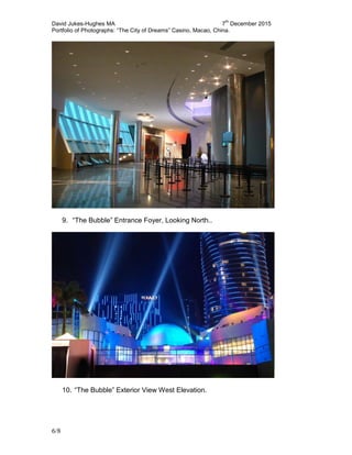 David Jukes-Hughes MA 7
th
December 2015
Portfolio of Photographs: “The City of Dreams” Casino, Macao, China.
6/8
9. “The Bubble” Entrance Foyer, Looking North..
10. “The Bubble” Exterior View West Elevation.
 